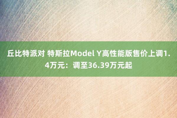 丘比特派对 特斯拉Model Y高性能版售价上调1.4万元：调至36.39万元起