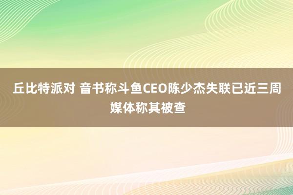 丘比特派对 音书称斗鱼CEO陈少杰失联已近三周 媒体称其被查
