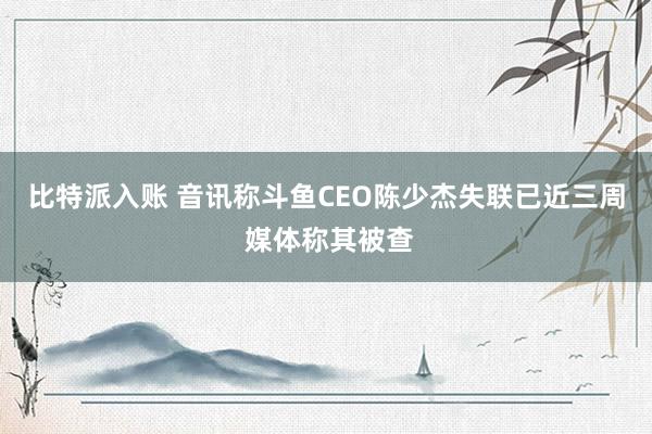 比特派入账 音讯称斗鱼CEO陈少杰失联已近三周 媒体称其被查