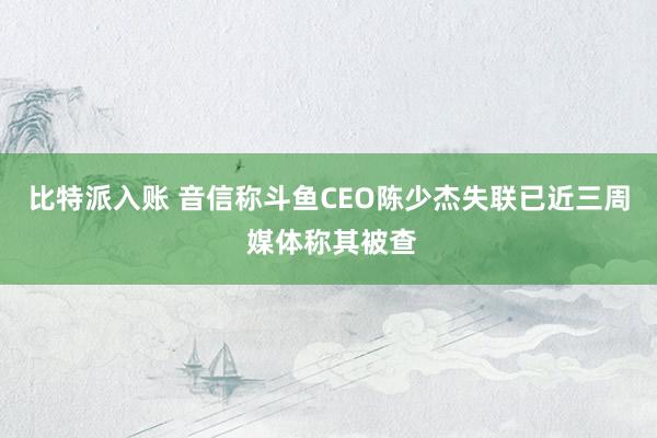 比特派入账 音信称斗鱼CEO陈少杰失联已近三周 媒体称其被查