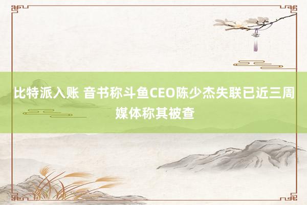 比特派入账 音书称斗鱼CEO陈少杰失联已近三周 媒体称其被查
