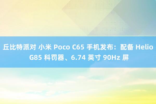 丘比特派对 小米 Poco C65 手机发布：配备 Helio G85 科罚器、6.74 英寸 90Hz 屏