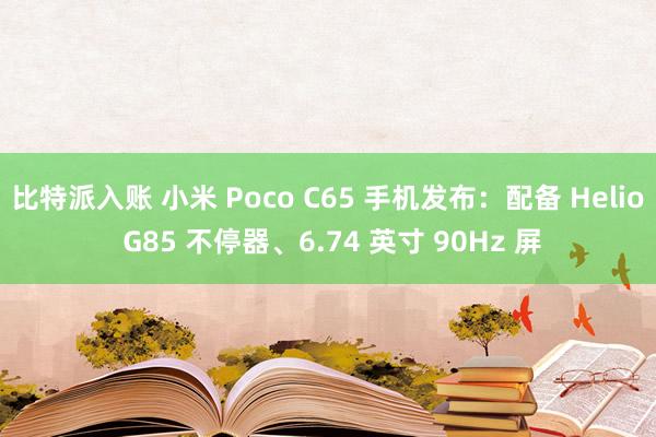 比特派入账 小米 Poco C65 手机发布：配备 Helio G85 不停器、6.74 英寸 90Hz 屏