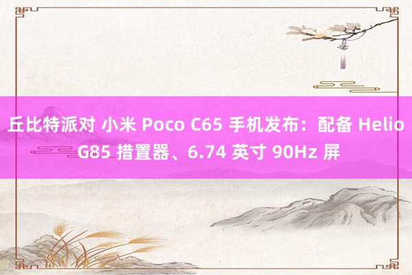 丘比特派对 小米 Poco C65 手机发布：配备 Helio G85 措置器、6.74 英寸 90Hz 屏