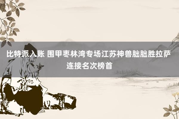 比特派入账 围甲枣林湾专场江苏神兽朏朏胜拉萨 连接名次榜首