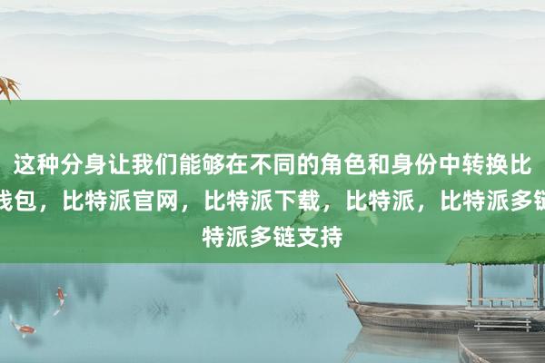 这种分身让我们能够在不同的角色和身份中转换比特派钱包，比特派官网，比特派下载，比特派，比特派多链支持