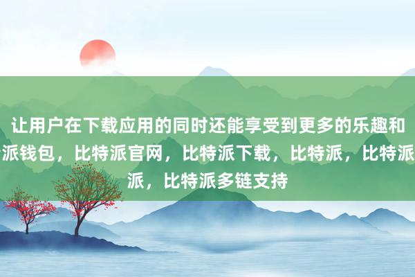 让用户在下载应用的同时还能享受到更多的乐趣和惊喜比特派钱包，比特派官网，比特派下载，比特派，比特派多链支持