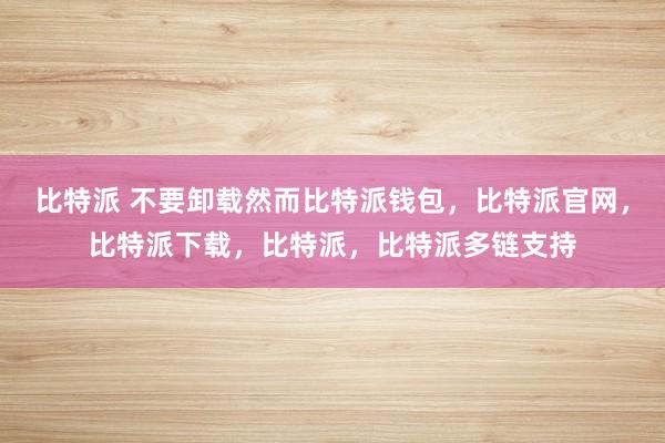 比特派 不要卸载然而比特派钱包，比特派官网，比特派下载，比特派，比特派多链支持