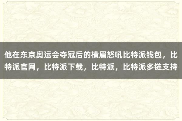 他在东京奥运会夺冠后的横眉怒吼比特派钱包，比特派官网，比特派下载，比特派，比特派多链支持