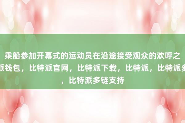 乘船参加开幕式的运动员在沿途接受观众的欢呼之外比特派钱包，比特派官网，比特派下载，比特派，比特派多链支持