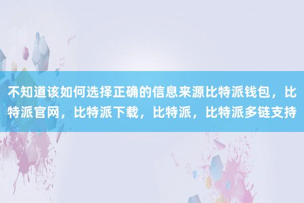 不知道该如何选择正确的信息来源比特派钱包，比特派官网，比特派下载，比特派，比特派多链支持