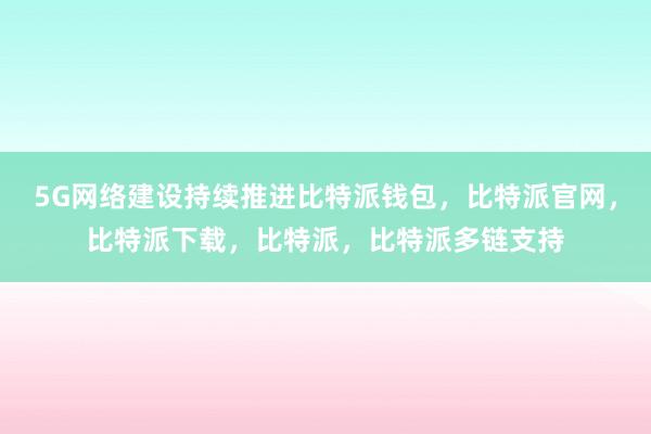 5G网络建设持续推进比特派钱包，比特派官网，比特派下载，比特派，比特派多链支持